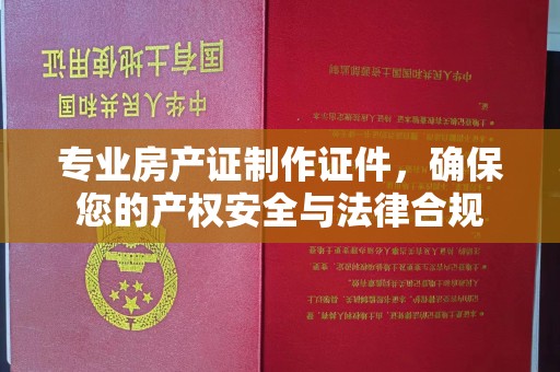 西平专业房产证制作证件，确保您的产权安全与法律合规